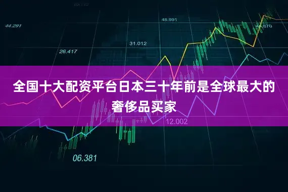 全国十大配资平台日本三十年前是全球最大的奢侈品买家