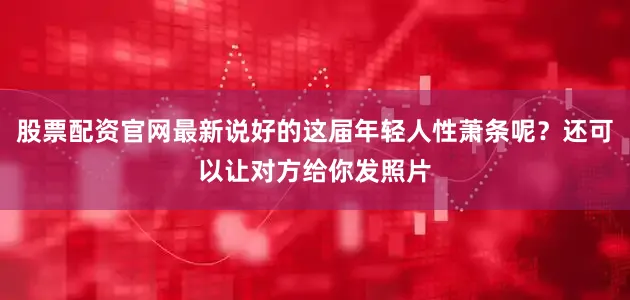 股票配资官网最新说好的这届年轻人性萧条呢？还可以让对方给你发照片