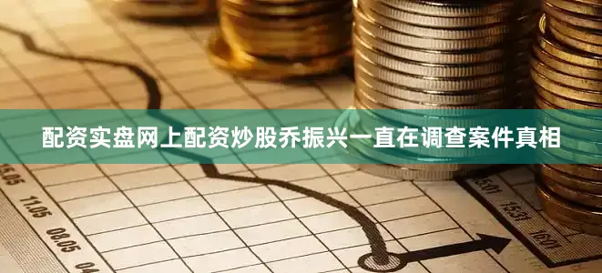 配资实盘网上配资炒股乔振兴一直在调查案件真相