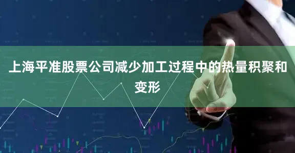 上海平准股票公司减少加工过程中的热量积聚和变形