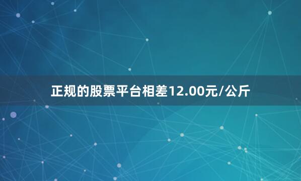 正规的股票平台相差12.00元/公斤