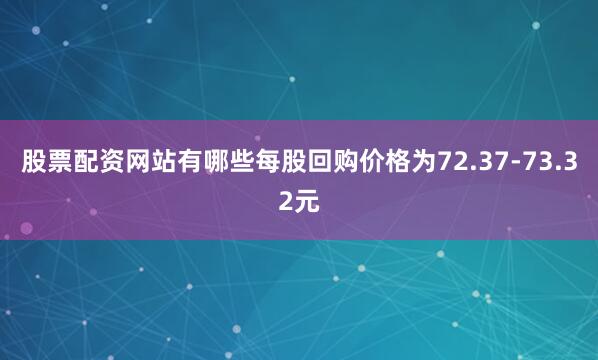 股票配资网站有哪些每股回购价格为72.37-73.32元