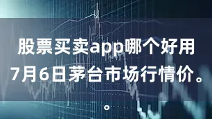 股票买卖app哪个好用7月6日茅台市场行情价。