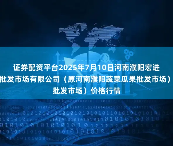 证券配资平台2025年7月10日河南濮阳宏进农副产品批发市场有限公司（原河南濮阳蔬菜瓜果批发市场）价格行情