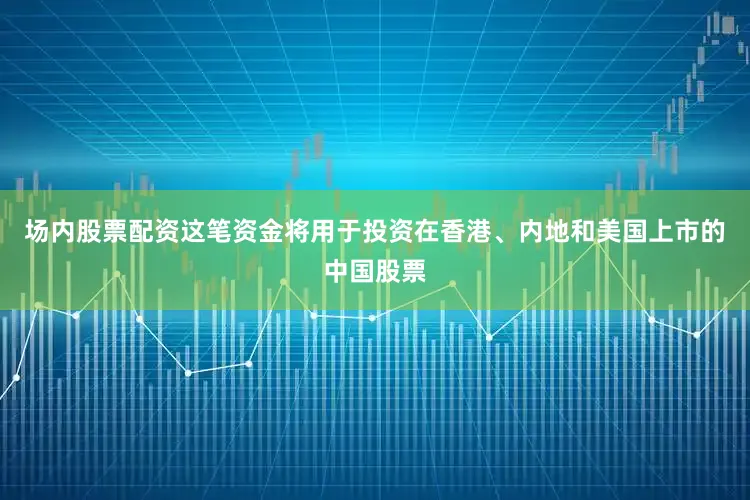 场内股票配资这笔资金将用于投资在香港、内地和美国上市的中国股票
