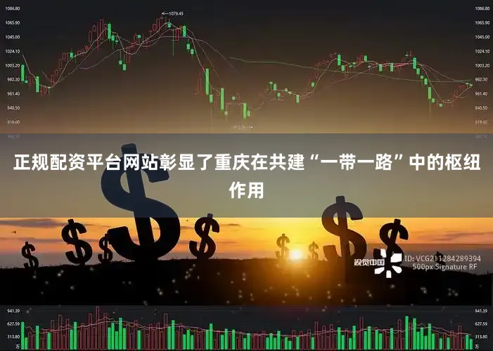 正规配资平台网站彰显了重庆在共建“一带一路”中的枢纽作用