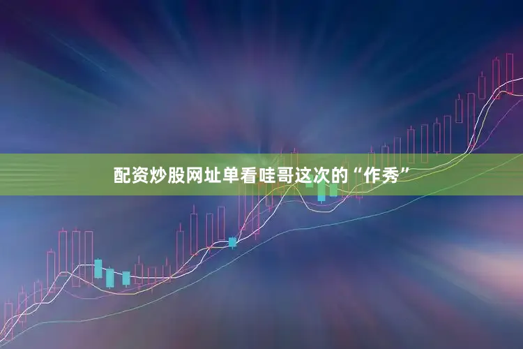 配资炒股网址单看哇哥这次的“作秀”