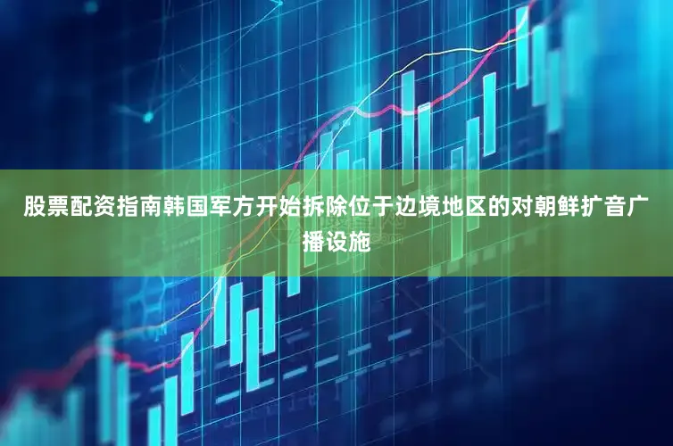 股票配资指南韩国军方开始拆除位于边境地区的对朝鲜扩音广播设施