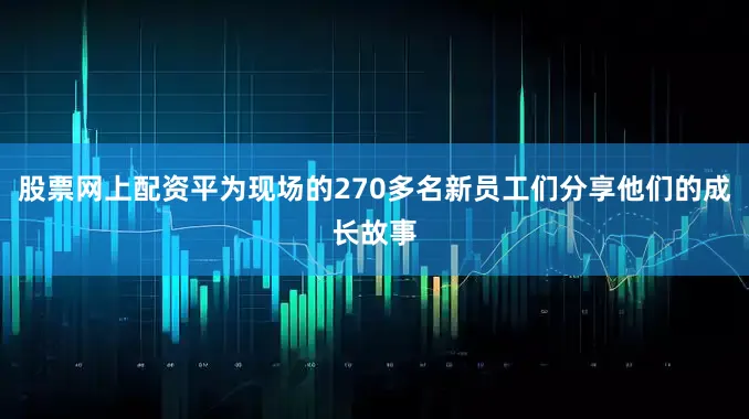股票网上配资平为现场的270多名新员工们分享他们的成长故事