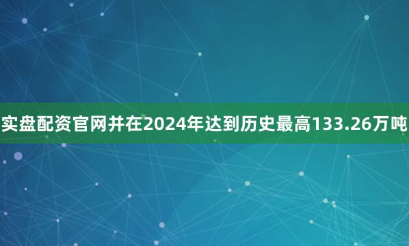实盘配资官网并在2024年达到历史最高133.26万吨