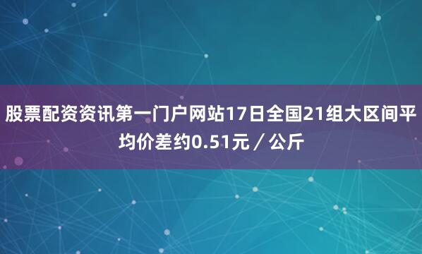 股票配资资讯第一门户网站17日全国21组大区间平均价差约0.51元／公斤
