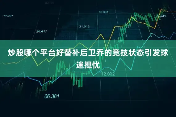 炒股哪个平台好替补后卫乔的竞技状态引发球迷担忧